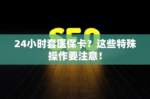 莆田24小时套医保卡？这些特殊操作要注意！